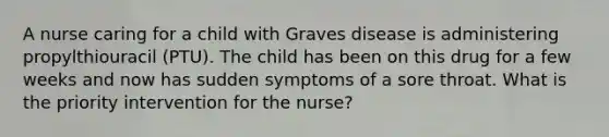 A nurse caring for a child with Graves disease is administering propylthiouracil (PTU). The child has been on this drug for a few weeks and now has sudden symptoms of a sore throat. What is the priority intervention for the nurse?