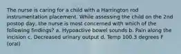 The nurse is caring for a child with a Harrington rod instrumentation placement. While assessing the child on the 2nd postop day, the nurse is most concerned with which of the following findings? a. Hypoactive bowel sounds b. Pain along the incision c. Decreased urinary output d. Temp 100.3 degrees F (oral)