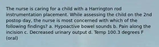 The nurse is caring for a child with a Harrington rod instrumentation placement. While assessing the child on the 2nd postop day, the nurse is most concerned with which of the following findings? a. Hypoactive bowel sounds b. Pain along the incision c. Decreased urinary output d. Temp 100.3 degrees F (oral)