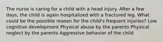 The nurse is caring for a child with a head injury. After a few days, the child is again hospitalized with a fractured leg. What could be the possible reason for the child's frequent injuries? Low cognitive development Physical abuse by the parents Physical neglect by the parents Aggressive behavior of the child