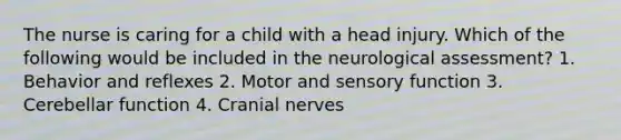 The nurse is caring for a child with a head injury. Which of the following would be included in the neurological assessment? 1. Behavior and reflexes 2. Motor and sensory function 3. Cerebellar function 4. Cranial nerves