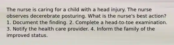 The nurse is caring for a child with a head injury. The nurse observes decerebrate posturing. What is the nurse's best action? 1. Document the finding. 2. Complete a head-to-toe examination. 3. Notify the health care provider. 4. Inform the family of the improved status.