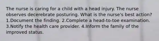 The nurse is caring for a child with a head injury. The nurse observes decerebrate posturing. What is the nurse's best action? 1.Document the finding. 2.Complete a head-to-toe examination. 3.Notify the health care provider. 4.Inform the family of the improved status.