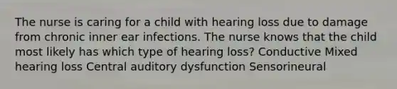 The nurse is caring for a child with hearing loss due to damage from chronic inner ear infections. The nurse knows that the child most likely has which type of hearing loss? Conductive Mixed hearing loss Central auditory dysfunction Sensorineural