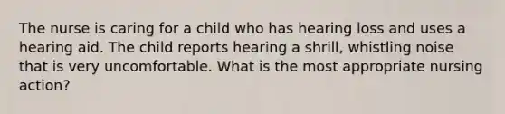 The nurse is caring for a child who has hearing loss and uses a hearing aid. The child reports hearing a shrill, whistling noise that is very uncomfortable. What is the most appropriate nursing action?