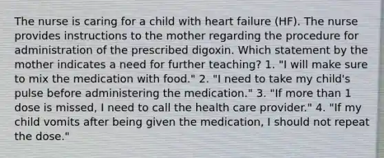 The nurse is caring for a child with heart failure (HF). The nurse provides instructions to the mother regarding the procedure for administration of the prescribed digoxin. Which statement by the mother indicates a need for further teaching? 1. "I will make sure to mix the medication with food." 2. "I need to take my child's pulse before administering the medication." 3. "If more than 1 dose is missed, I need to call the health care provider." 4. "If my child vomits after being given the medication, I should not repeat the dose."