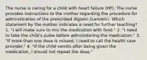 The nurse is caring for a child with heart failure (HF). The nurse provides instructions to the mother regarding the procedure for administration of the prescribed digoxin (Lanoxin). Which statement by the mother indicates a need for further teaching? 1. "I will make sure to mix the medication with food." 2. "I need to take the child's pulse before administering the medication." 3. "If more than one dose is missed, I need to call the health care provider." 4. "If the child vomits after being given the medication, I should not repeat the dose."