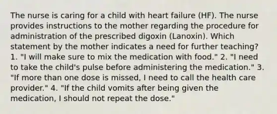 The nurse is caring for a child with heart failure (HF). The nurse provides instructions to the mother regarding the procedure for administration of the prescribed digoxin (Lanoxin). Which statement by the mother indicates a need for further teaching? 1. "I will make sure to mix the medication with food." 2. "I need to take the child's pulse before administering the medication." 3. "If more than one dose is missed, I need to call the health care provider." 4. "If the child vomits after being given the medication, I should not repeat the dose."