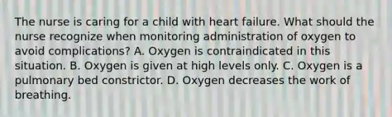 The nurse is caring for a child with heart failure. What should the nurse recognize when monitoring administration of oxygen to avoid complications? A. Oxygen is contraindicated in this situation. B. Oxygen is given at high levels only. C. Oxygen is a pulmonary bed constrictor. D. Oxygen decreases the work of breathing.