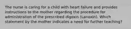 The nurse is caring for a child with heart failure and provides instructions to the mother regarding the procedure for administration of the prescribed digoxin (Lanoxin). Which statement by the mother indicates a need for further teaching?