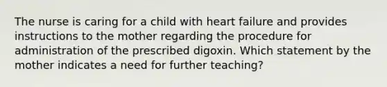 The nurse is caring for a child with heart failure and provides instructions to the mother regarding the procedure for administration of the prescribed digoxin. Which statement by the mother indicates a need for further teaching?