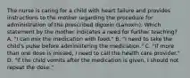 The nurse is caring for a child with heart failure and provides instructions to the mother regarding the procedure for administration of the prescribed digoxin (Lanoxin). Which statement by the mother indicates a need for further teaching? A. "I can mix the medication with food." B. "I need to take the child's pulse before administering the medication." C. "If more than one dose is missed, I need to call the health care provider." D. "If the child vomits after the medication is given, I should not repeat the dose."