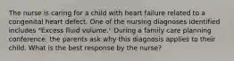 The nurse is caring for a child with heart failure related to a congenital heart defect. One of the nursing diagnoses identified includes "Excess fluid volume." During a family care planning conference. the parents ask why this diagnosis applies to their child. What is the best response by the nurse?