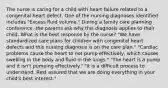 The nurse is caring for a child with heart failure related to a congenital heart defect. One of the nursing diagnoses identified includes "Excess fluid volume." During a family care planning conference. the parents ask why this diagnosis applies to their child. What is the best response by the nurse? "We have standardized care plans for children with congenital heart defects and this nursing diagnosis is on the care plan." "Cardiac problems cause the heart to not pump effectively, which causes swelling in the body and fluid in the lungs." "The heart is a pump and it isn't pumping effectively." "It is a difficult process to understand. Rest assured that we are doing everything in your child's best interest."