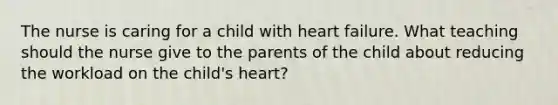 The nurse is caring for a child with heart failure. What teaching should the nurse give to the parents of the child about reducing the workload on the child's heart?