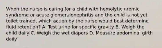 When the nurse is caring for a child with hemolytic uremic syndrome or acute glomerulonephritis and the child is not yet toilet trained, which action by the nurse would best determine fluid retention? A. Test urine for specific gravity B. Weigh the child daily C. Weigh the wet diapers D. Measure abdominal girth daily