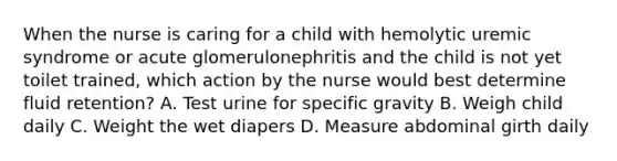 When the nurse is caring for a child with hemolytic uremic syndrome or acute glomerulonephritis and the child is not yet toilet trained, which action by the nurse would best determine fluid retention? A. Test urine for specific gravity B. Weigh child daily C. Weight the wet diapers D. Measure abdominal girth daily