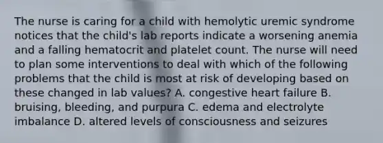 The nurse is caring for a child with hemolytic uremic syndrome notices that the child's lab reports indicate a worsening anemia and a falling hematocrit and platelet count. The nurse will need to plan some interventions to deal with which of the following problems that the child is most at risk of developing based on these changed in lab values? A. congestive heart failure B. bruising, bleeding, and purpura C. edema and electrolyte imbalance D. altered levels of consciousness and seizures