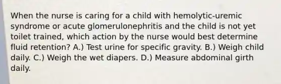 When the nurse is caring for a child with hemolytic-uremic syndrome or acute glomerulonephritis and the child is not yet toilet trained, which action by the nurse would best determine fluid retention? A.) Test urine for specific gravity. B.) Weigh child daily. C.) Weigh the wet diapers. D.) Measure abdominal girth daily.