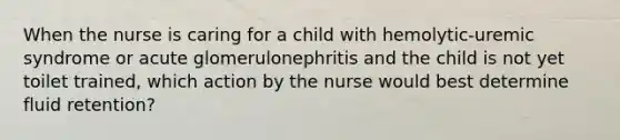 When the nurse is caring for a child with hemolytic-uremic syndrome or acute glomerulonephritis and the child is not yet toilet trained, which action by the nurse would best determine fluid retention?