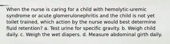 When the nurse is caring for a child with hemolytic-uremic syndrome or acute glomerulonephritis and the child is not yet toilet trained, which action by the nurse would best determine fluid retention? a. Test urine for specific gravity. b. Weigh child daily. c. Weigh the wet diapers. d. Measure abdominal girth daily.