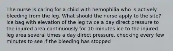 The nurse is caring for a child with hemophilia who is actively bleeding from the leg. What should the nurse apply to the site? ice bag with elevation of the leg twice a day direct pressure to the injured area continuously for 10 minutes ice to the injured leg area several times a day direct pressure, checking every few minutes to see if the bleeding has stopped