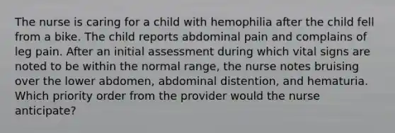 The nurse is caring for a child with hemophilia after the child fell from a bike. The child reports abdominal pain and complains of leg pain. After an initial assessment during which vital signs are noted to be within the normal range, the nurse notes bruising over the lower abdomen, abdominal distention, and hematuria. Which priority order from the provider would the nurse anticipate?