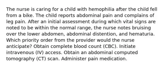 The nurse is caring for a child with hemophilia after the child fell from a bike. The child reports abdominal pain and complains of leg pain. After an initial assessment during which vital signs are noted to be within the normal range, the nurse notes bruising over the lower abdomen, abdominal distention, and hematuria. Which priority order from the provider would the nurse anticipate? Obtain complete blood count (CBC). Initiate intravenous (IV) access. Obtain an abdominal computed tomography (CT) scan. Administer pain medication.