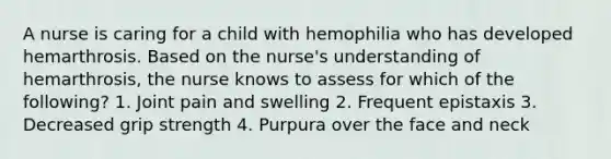 A nurse is caring for a child with hemophilia who has developed hemarthrosis. Based on the nurse's understanding of hemarthrosis, the nurse knows to assess for which of the following? 1. Joint pain and swelling 2. Frequent epistaxis 3. Decreased grip strength 4. Purpura over the face and neck