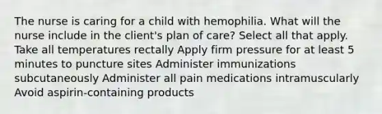 The nurse is caring for a child with hemophilia. What will the nurse include in the client's plan of care? Select all that apply. Take all temperatures rectally Apply firm pressure for at least 5 minutes to puncture sites Administer immunizations subcutaneously Administer all pain medications intramuscularly Avoid aspirin-containing products