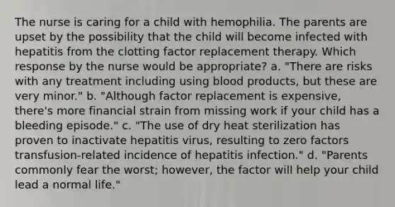 The nurse is caring for a child with hemophilia. The parents are upset by the possibility that the child will become infected with hepatitis from the clotting factor replacement therapy. Which response by the nurse would be appropriate? a. "There are risks with any treatment including using blood products, but these are very minor." b. "Although factor replacement is expensive, there's more financial strain from missing work if your child has a bleeding episode." c. "The use of dry heat sterilization has proven to inactivate hepatitis virus, resulting to zero factors transfusion-related incidence of hepatitis infection." d. "Parents commonly fear the worst; however, the factor will help your child lead a normal life."