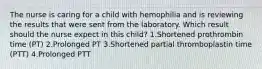 The nurse is caring for a child with hemophilia and is reviewing the results that were sent from the laboratory. Which result should the nurse expect in this child? 1.Shortened prothrombin time (PT) 2.Prolonged PT 3.Shortened partial thromboplastin time (PTT) 4.Prolonged PTT