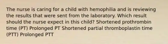 The nurse is caring for a child with hemophilia and is reviewing the results that were sent from the laboratory. Which result should the nurse expect in this child? Shortened prothrombin time (PT) Prolonged PT Shortened partial thromboplastin time (PTT) Prolonged PTT