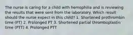 The nurse is caring for a child with hemophilia and is reviewing the results that were sent from the laboratory. Which result should the nurse expect in this child? 1. Shortened prothrombin time (PT) 2. Prolonged PT 3. Shortened partial thromboplastin time (PTT) 4. Prolonged PTT