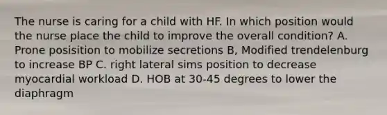 The nurse is caring for a child with HF. In which position would the nurse place the child to improve the overall condition? A. Prone posisition to mobilize secretions B, Modified trendelenburg to increase BP C. right lateral sims position to decrease myocardial workload D. HOB at 30-45 degrees to lower the diaphragm