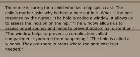 The nurse is caring for a child who has a hip spica cast. The child's mother asks why is there a hole cut in it. What is the best response by the nurse? "The hole is called a window. It allows us to assess the incision on the hip." "The window allows us to assess bowel sounds and helps to prevent abdominal distention." "The window helps to prevent a complication called compartment syndrome from happening." "The hole is called a window. They put them in areas where the hard cast isn't needed."