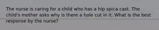 The nurse is caring for a child who has a hip spica cast. The child's mother asks why is there a hole cut in it. What is the best response by the nurse?