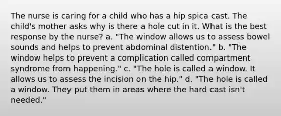 The nurse is caring for a child who has a hip spica cast. The child's mother asks why is there a hole cut in it. What is the best response by the nurse? a. "The window allows us to assess bowel sounds and helps to prevent abdominal distention." b. "The window helps to prevent a complication called compartment syndrome from happening." c. "The hole is called a window. It allows us to assess the incision on the hip." d. "The hole is called a window. They put them in areas where the hard cast isn't needed."