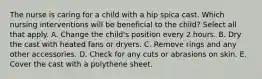 The nurse is caring for a child with a hip spica cast. Which nursing interventions will be beneficial to the child? Select all that apply. A. Change the child's position every 2 hours. B. Dry the cast with heated fans or dryers. C. Remove rings and any other accessories. D. Check for any cuts or abrasions on skin. E. Cover the cast with a polythene sheet.