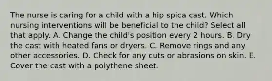 The nurse is caring for a child with a hip spica cast. Which nursing interventions will be beneficial to the child? Select all that apply. A. Change the child's position every 2 hours. B. Dry the cast with heated fans or dryers. C. Remove rings and any other accessories. D. Check for any cuts or abrasions on skin. E. Cover the cast with a polythene sheet.