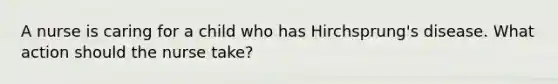 A nurse is caring for a child who has Hirchsprung's disease. What action should the nurse take?