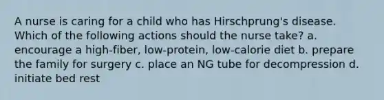 A nurse is caring for a child who has Hirschprung's disease. Which of the following actions should the nurse take? a. encourage a high-fiber, low-protein, low-calorie diet b. prepare the family for surgery c. place an NG tube for decompression d. initiate bed rest