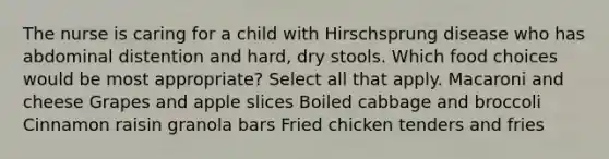 The nurse is caring for a child with Hirschsprung disease who has abdominal distention and hard, dry stools. Which food choices would be most appropriate? Select all that apply. Macaroni and cheese Grapes and apple slices Boiled cabbage and broccoli Cinnamon raisin granola bars Fried chicken tenders and fries