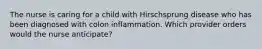 The nurse is caring for a child with Hirschsprung disease who has been diagnosed with colon inflammation. Which provider orders would the nurse anticipate?