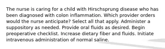 The nurse is caring for a child with Hirschsprung disease who has been diagnosed with colon inflammation. Which provider orders would the nurse anticipate? Select all that apply. Administer a suppository as needed. Provide oral fluids as desired. Begin preoperative checklist. Increase dietary fiber and fluids. Initiate intravenous administration of normal saline.