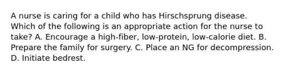 A nurse is caring for a child who has Hirschsprung disease. Which of the following is an appropriate action for the nurse to take? A. Encourage a high-fiber, low-protein, low-calorie diet. B. Prepare the family for surgery. C. Place an NG for decompression. D. Initiate bedrest.