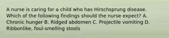 A nurse is caring for a child who has Hirschsprung disease. Which of the following findings should the nurse expect? A. Chronic hunger B. Ridged abdomen C. Projectile vomiting D. Ribbonlike, foul-smelling stools