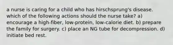 a nurse is caring for a child who has hirschsprung's disease. which of the following actions should the nurse take? a) encourage a high-fiber, low-protein, low-calorie diet. b) prepare the family for surgery. c) place an NG tube for decompression. d) initiate bed rest.