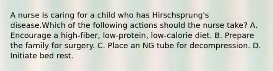 A nurse is caring for a child who has Hirschsprung's disease.Which of the following actions should the nurse take? A. Encourage a high‑fiber, low‑protein, low‑calorie diet. B. Prepare the family for surgery. C. Place an NG tube for decompression. D. Initiate bed rest.