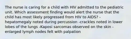 The nurse is caring for a child with HIV admitted to the pediatric unit. Which assessment finding would alert the nurse that the child has most likely progressed from HIV to AIDS? -hepatomegaly noted during percussion -crackles noted in lower lobes of the lungs -Kaposi sarcomas observed on the skin -enlarged lymph nodes felt with palpation